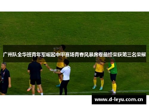 广州队全华班青年军崛起中甲赛场青春风暴席卷最终荣获第三名荣耀